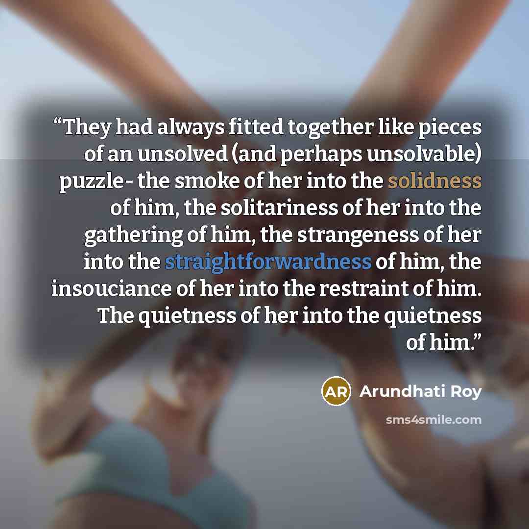 “They had always fitted together like pieces of an unsolved (and perhaps unsolvable) puzzle- the smoke of her into the solidness of him, the solitariness of her into the gathering of him, the strangeness of her into the straightforwardness of him, the insouciance of her into the restraint of him…” quote by Arundhati Roy