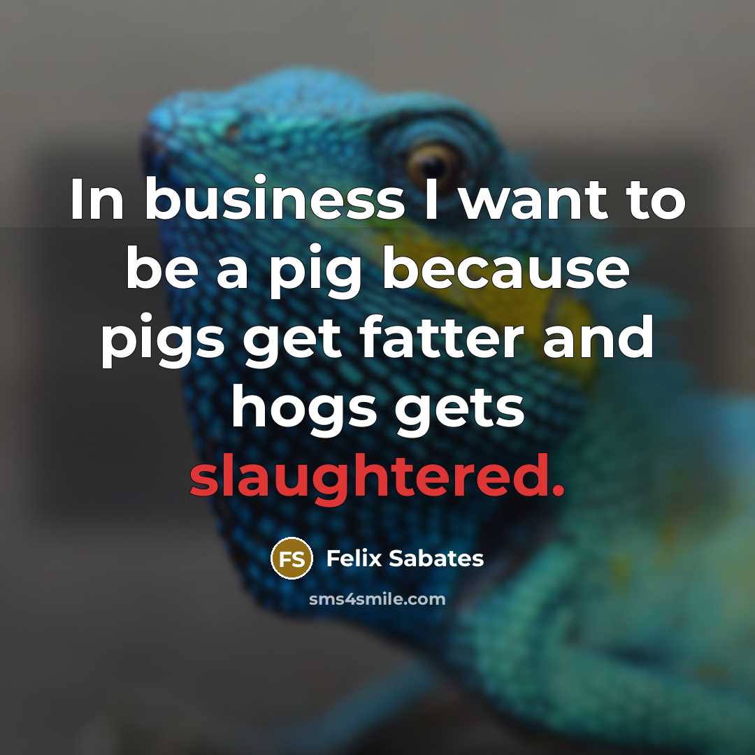 “In business I want to be a pig because pigs get fatter and hogs gets slaughtered.” quote by Felix Sabates
