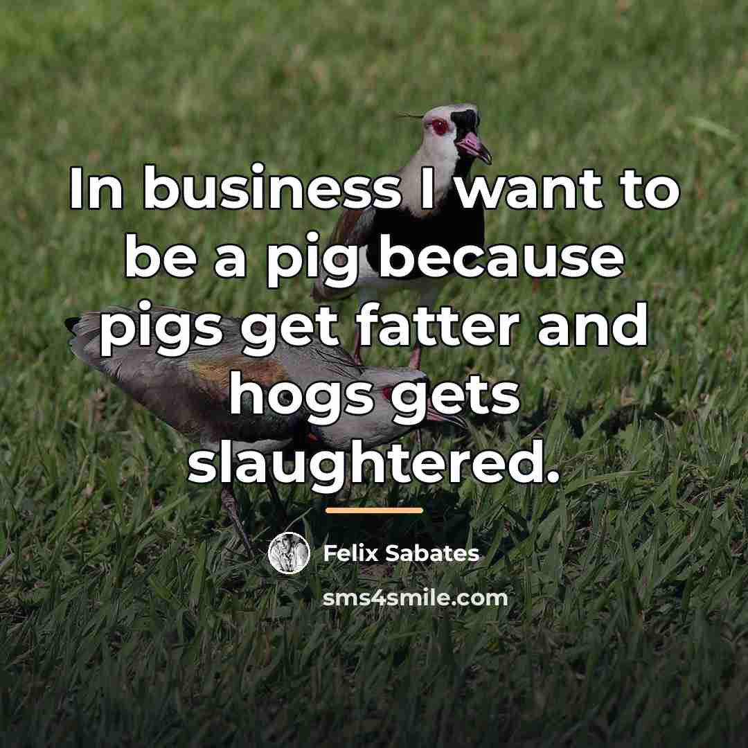 “In business I want to be a pig because pigs…” quote by Felix Sabates