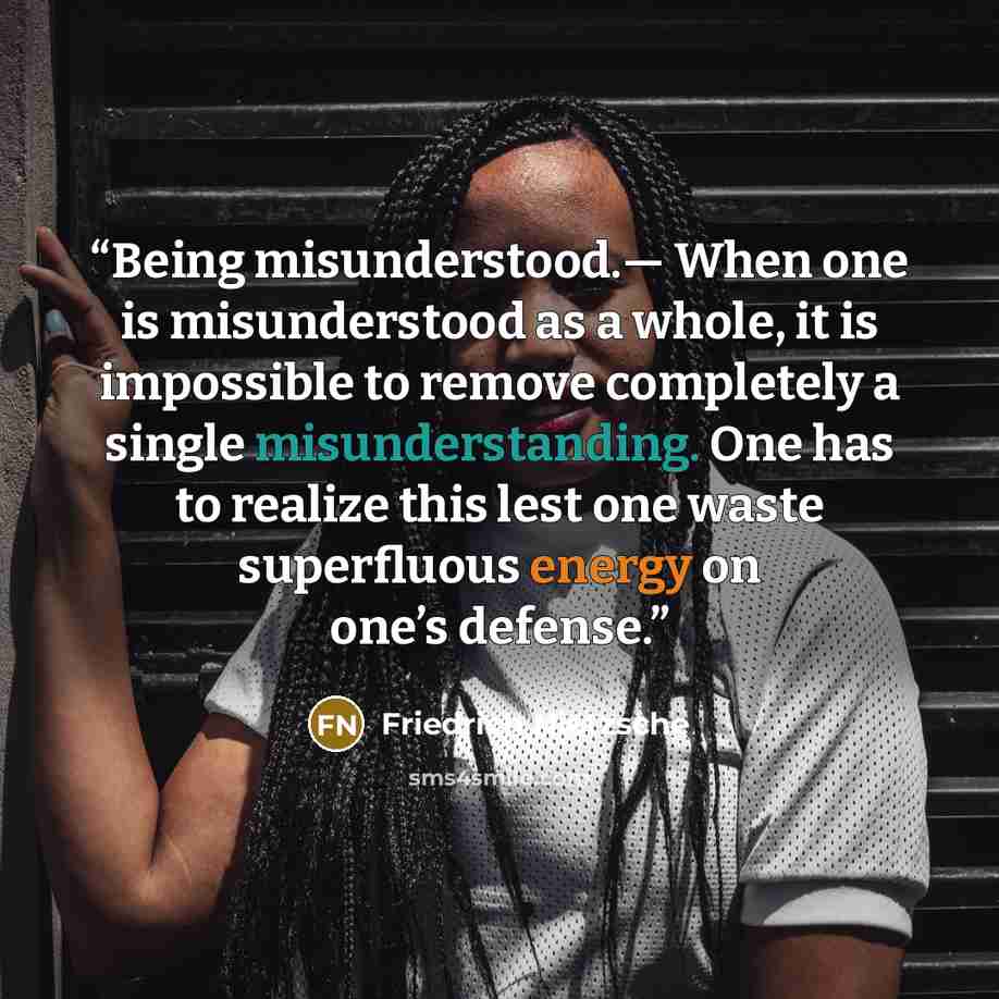 “Being misunderstood.— When one is misunderstood as a whole, it is impossible to remove completely a single misunderstanding. One has to realize this lest one waste superfluous energy on one’s defense.” quote by Friedrich Nietzsche