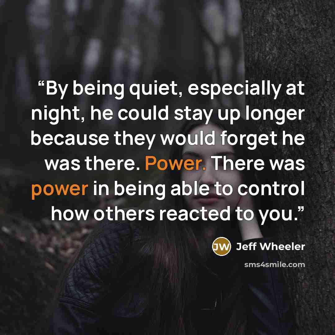 “By being quiet, especially at night, he could stay up longer because they would forget he was there. Power. There was power in being able to control how others reacted to you.” quote by Jeff Wheeler