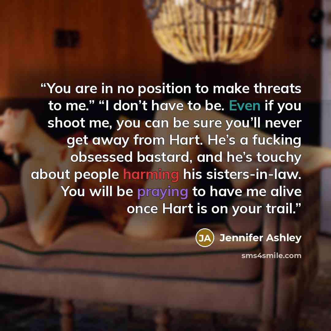 “You are in no position to make threats to me.” “I don’t have to be. Even if you shoot me, you can be sure you’ll never get away from Hart. He’s a fucking obsessed bastard, and he’s touchy about people harming his sisters-in-law. You will be praying to have me alive once Hart is on your trail.” quote by Jennifer Ashley
