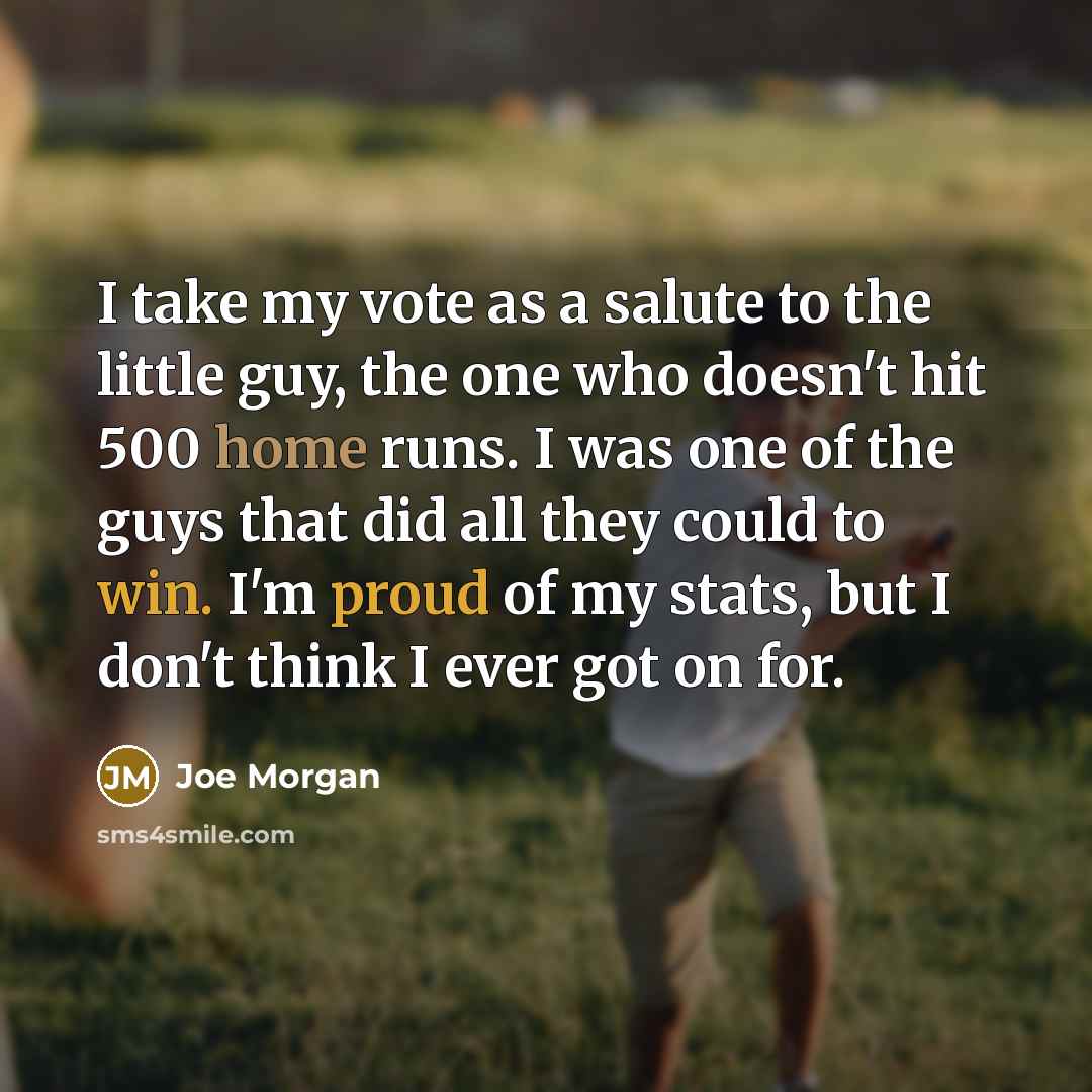 “I take my vote as a salute to the little guy, the one who doesn't hit 500 home runs. I was one of the guys that did all they could to win. I'm proud of my stats, but I don't think I ever got on for.” quote by Joe Morgan