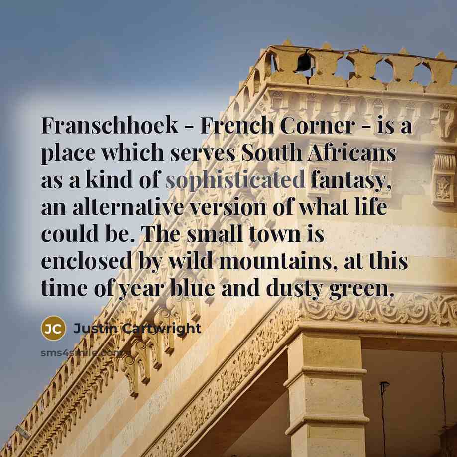 “Franschhoek - French Corner - is a place which serves South Africans as a kind of sophisticated fantasy, an alternative version of what life could be. The small town is enclosed by wild mountains, at this time of year blue and dusty green.” quote by Justin Cartwright