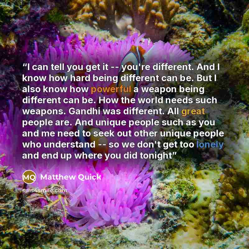 “I can tell you get it -- you're different. And I know how hard being different can be. But I also know how powerful a weapon being different can be. How the world needs such weapons. Gandhi was different. All great people are. And unique people such as you and me need to seek out other unique…” quote by Matthew Quick