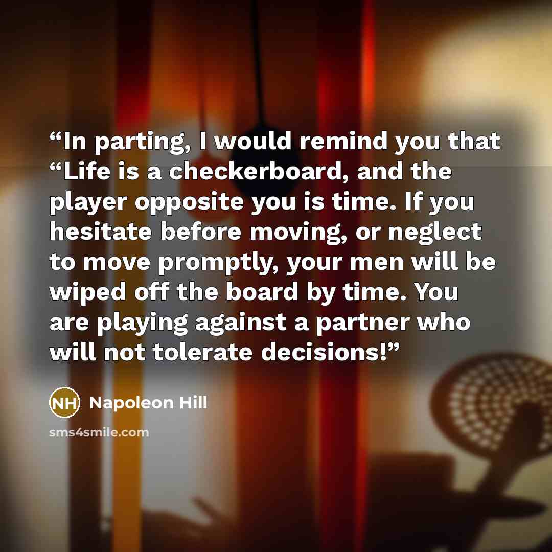 “In parting, I would remind you that “Life is a checkerboard, and the player opposite you is time. If you hesitate before moving, or neglect to move promptly, your men will be wiped off the board by time. You are playing against a partner who will not tolerate decisions!” quote by Napoleon Hill