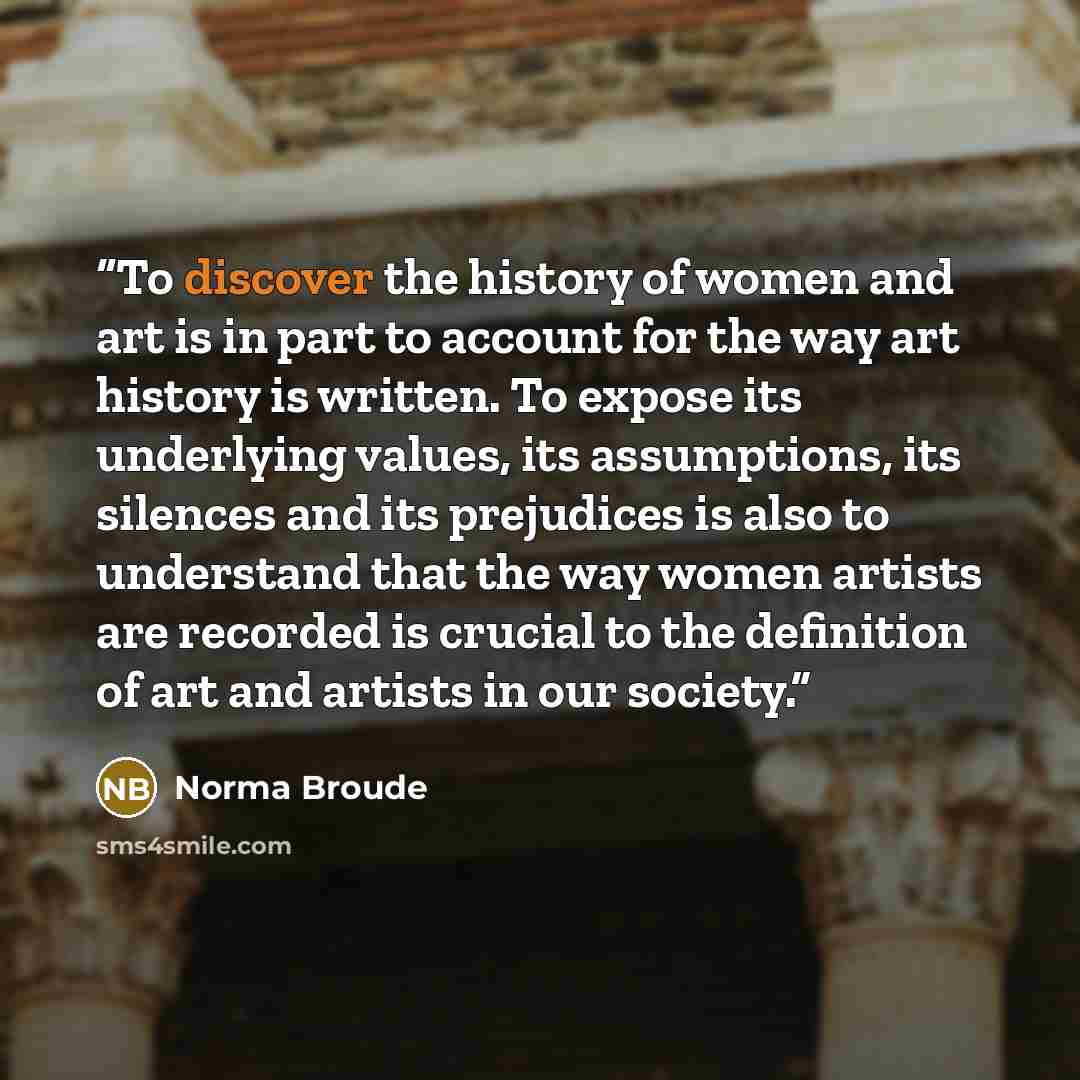 “To discover the history of women and art is in part to account for the way art history is written. To expose its underlying values, its assumptions, its silences and its prejudices is also to understand that the way women artists are recorded is crucial to the definition of art and artists in our…” quote by Norma Broude