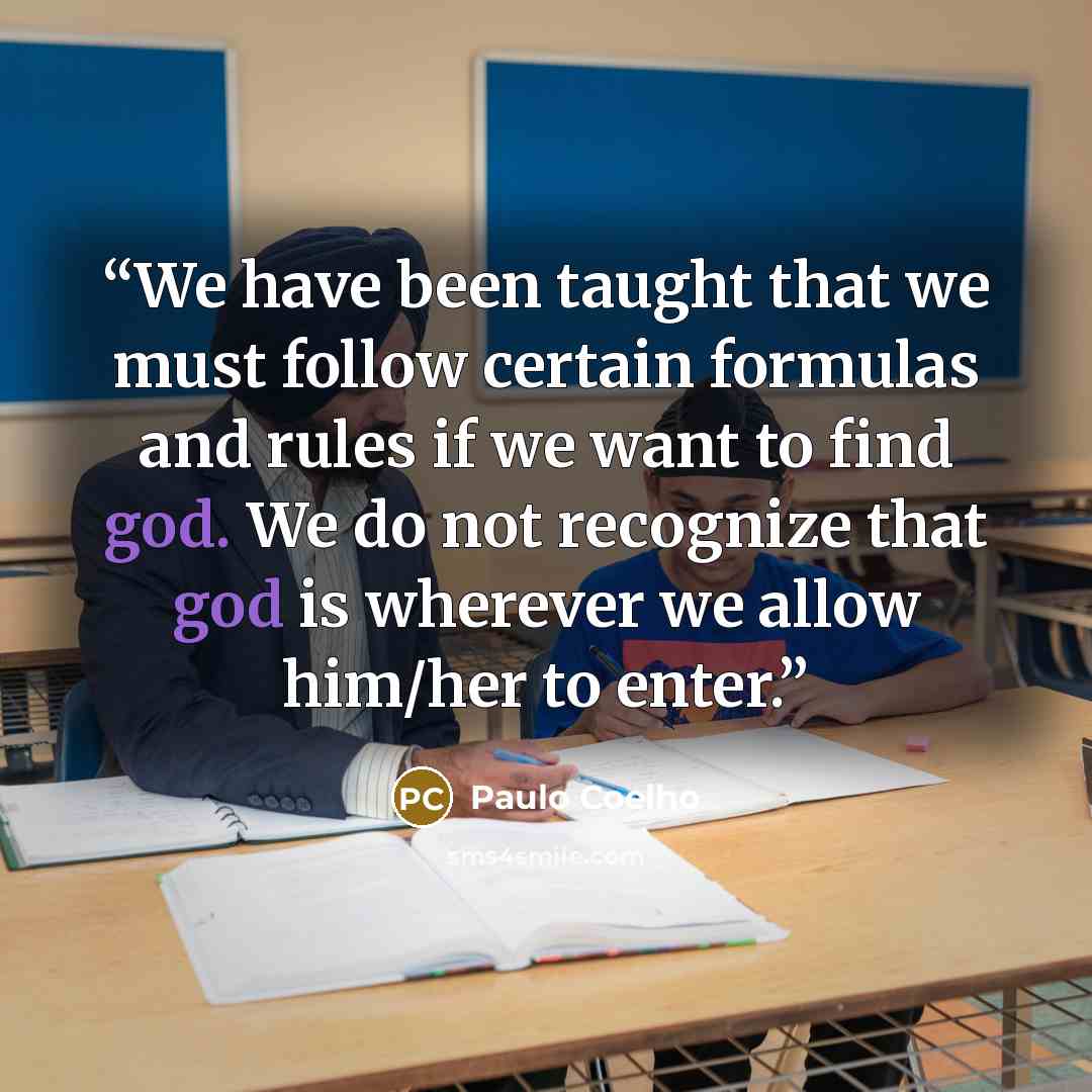 “We have been taught that we must follow certain formulas and rules if we want to find god. We do not recognize that god is wherever we allow him/her to enter.” quote by Paulo Coelho