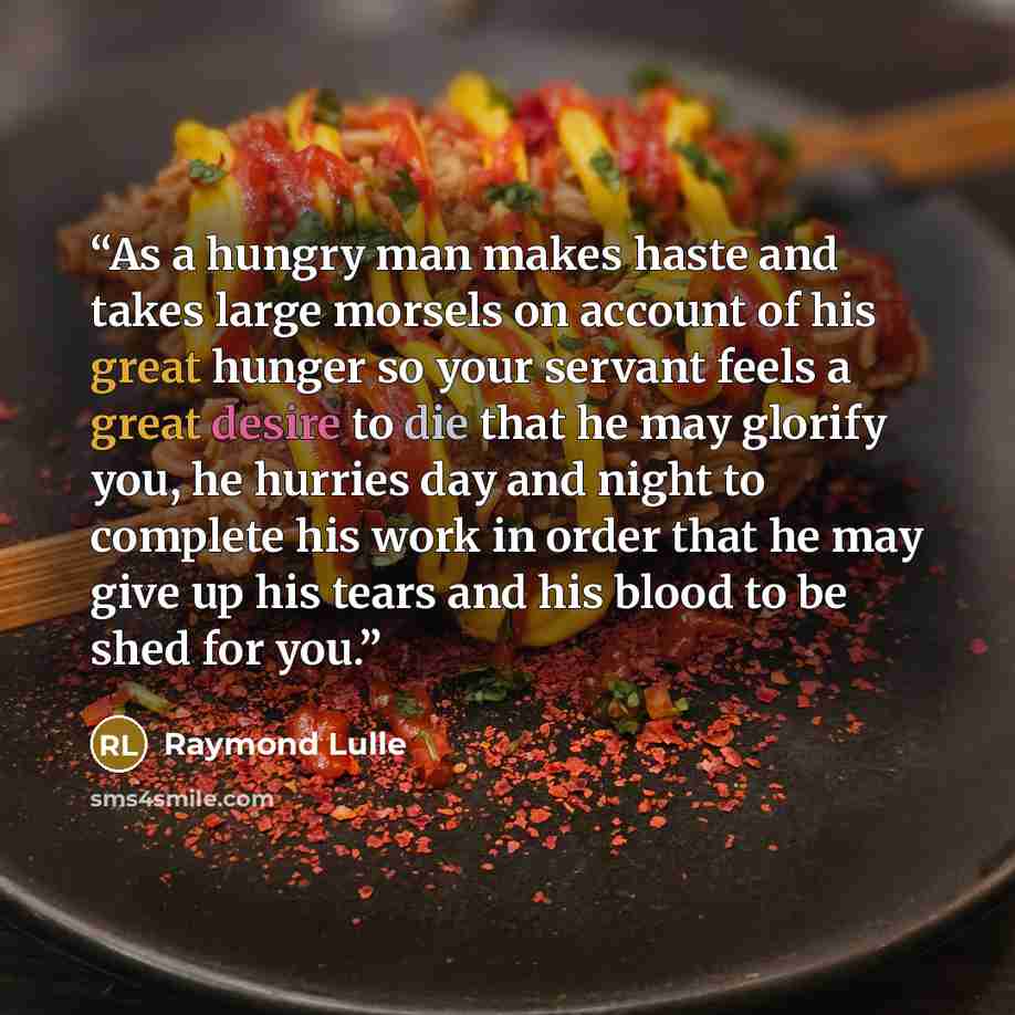 “As a hungry man makes haste and takes large morsels on account of his great hunger so your servant feels a great desire to die that he may glorify you, he hurries day and night to complete his work in order that he may give up his tears and his blood to be shed for you.” quote by Raymond Lulle