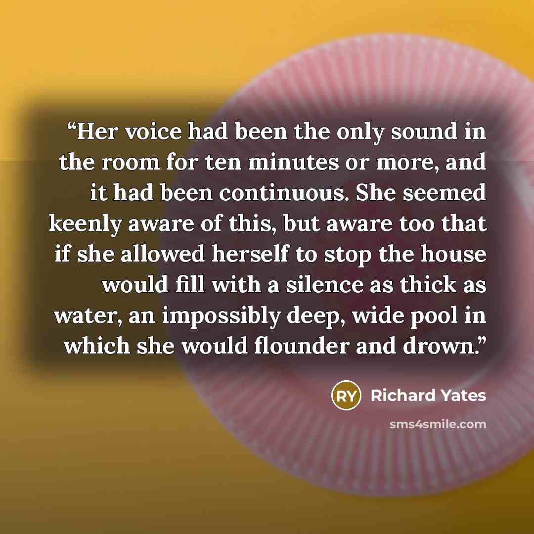 “Her voice had been the only sound in the room for ten minutes or more, and it had been continuous. She seemed keenly aware of this, but aware too that if she allowed herself to stop the house would fill with a silence as thick as water, an impossibly deep, wide pool in which she would flounder and…” quote by Richard Yates