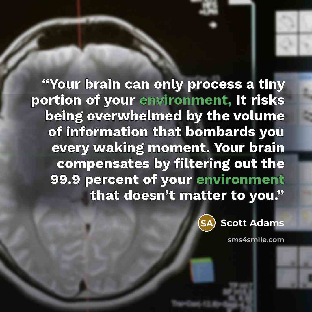 “Your brain can only process a tiny portion of your environment, It risks being overwhelmed by the volume of information that bombards you every waking moment. Your brain compensates by filtering out the 99.9 percent of your environment that doesn’t matter to you.” quote by Scott Adams