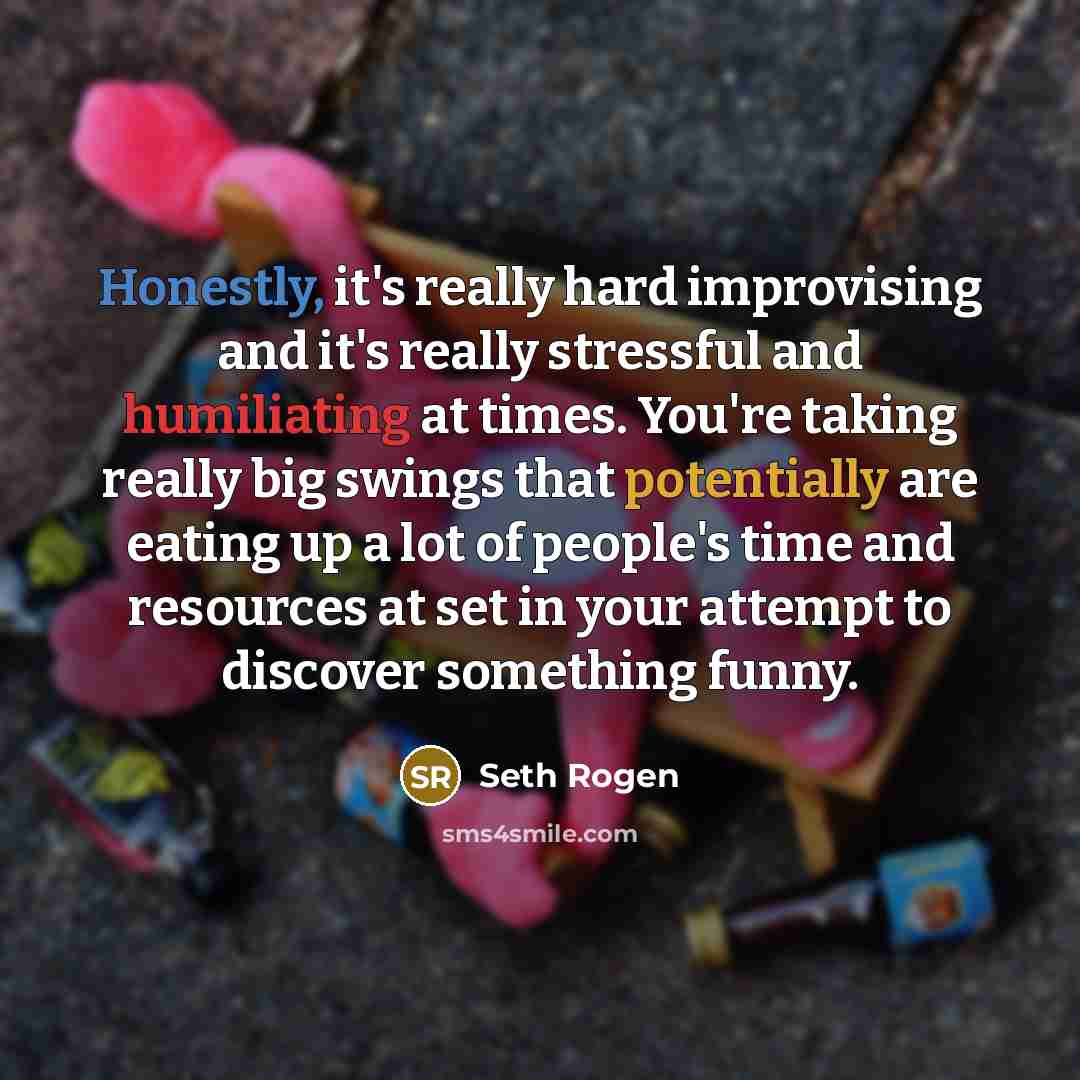“Honestly, it's really hard improvising and it's really stressful and humiliating at times. You're taking really big swings that potentially are eating up a lot of people's time and resources at set in your attempt to discover something funny.” quote by Seth Rogen