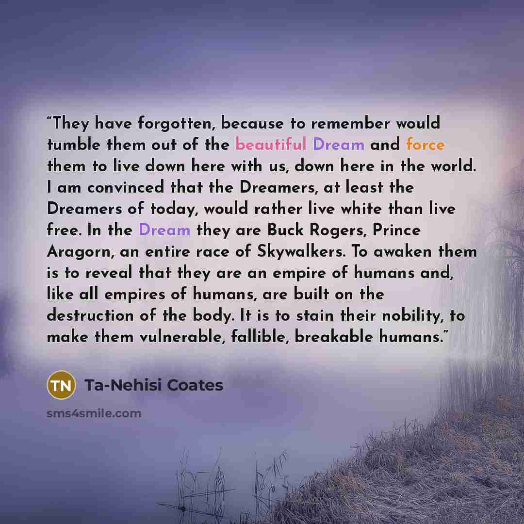 “They have forgotten, because to remember would tumble them out of the beautiful Dream and force them to live down here with us, down here in the world. I am convinced that the Dreamers, at least the Dreamers of today, would rather live white than live free. In the Dream they are Buck Rogers…” quote by Ta-Nehisi Coates