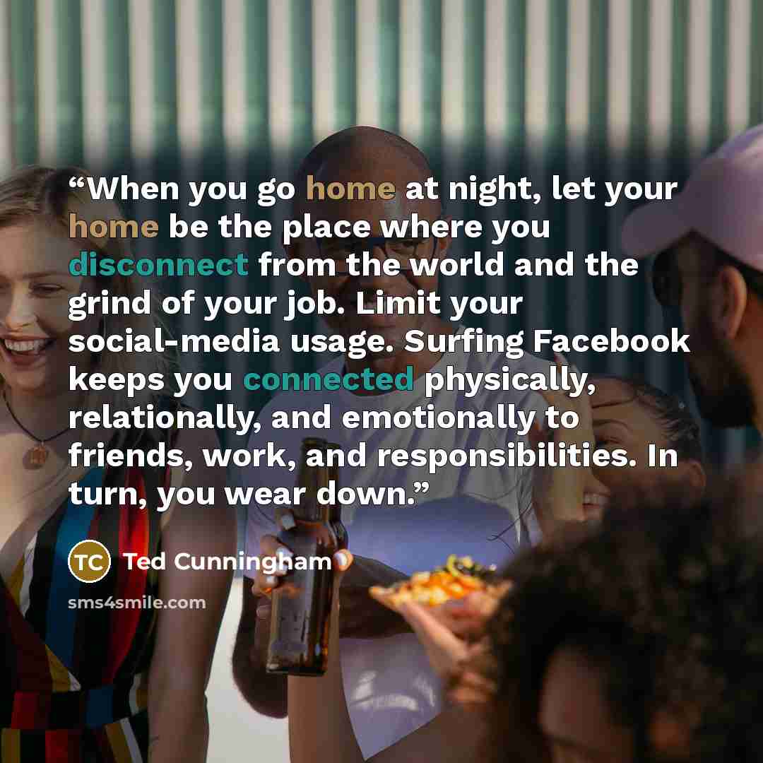 “When you go home at night, let your home be the place where you disconnect from the world and the grind of your job. Limit your social-media usage. Surfing Facebook keeps you connected physically, relationally, and emotionally to friends, work, and responsibilities. In turn, you wear down.” quote by Ted Cunningham