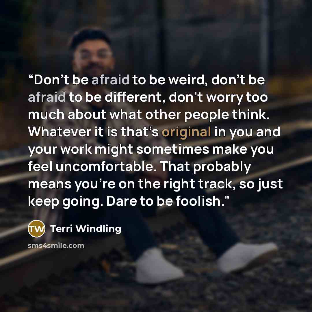 “Don’t be afraid to be weird, don’t be afraid to be different, don’t worry too much about what other people think. Whatever it is that’s original in you and your work might sometimes make you feel uncomfortable. That probably means you’re on the right track, so just keep going. Dare to be foolish.” quote by Terri Windling