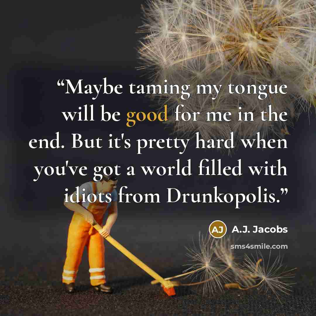 “Maybe taming my tongue will be good for me in the end. But it's pretty hard when you've got a world filled with idiots from Drunkopolis.” quote by A.J. Jacobs