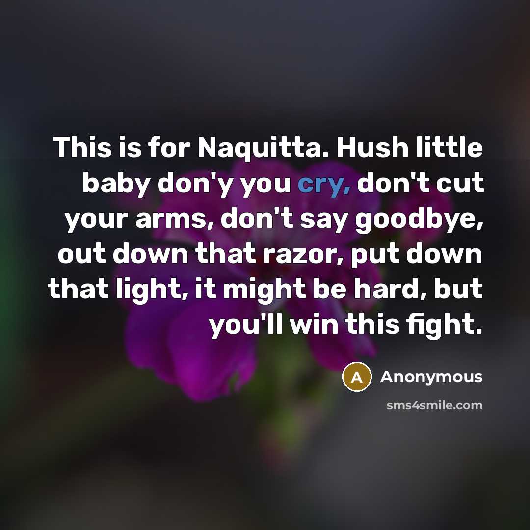 “This is for Naquitta. Hush little baby don'y you cry, don't cut your arms, don't say goodbye, out down that razor, put down that light, it might be hard, but you'll win this fight.” quote by Anonymous