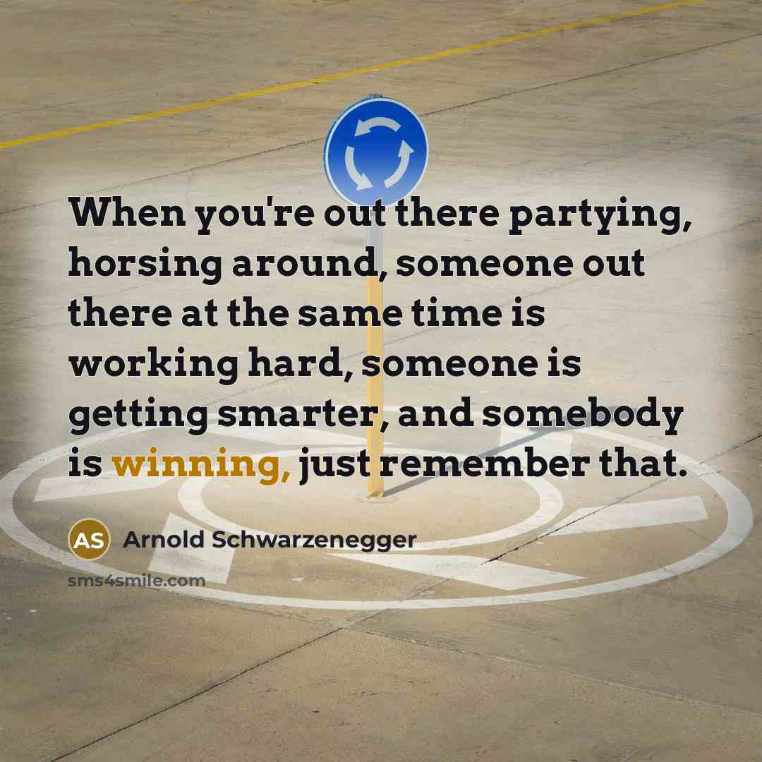 “When you're out there partying, horsing around, someone out there at the same time is working hard, someone is getting smarter, and somebody is winning, just remember that.” quote by Arnold Schwarzenegger