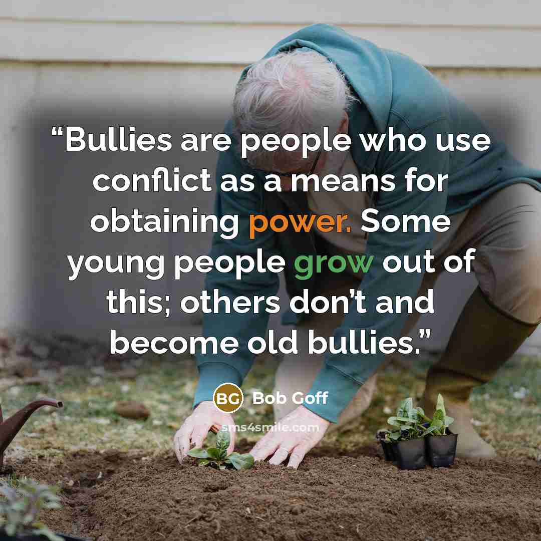 “Bullies are people who use conflict as a means for obtaining power. Some young people grow out of this; others don’t and become old bullies.” quote by Bob Goff
