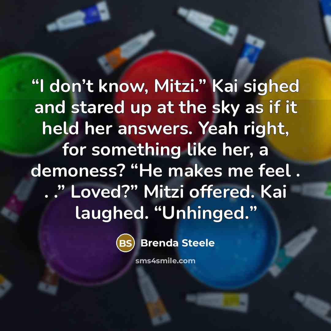 “I don’t know, Mitzi.” Kai sighed and stared up at the sky as if it held her answers. Yeah right, for something like her, a demoness? “He makes me feel . . .” Loved?” Mitzi offered. Kai laughed. “Unhinged.” quote by Brenda Steele