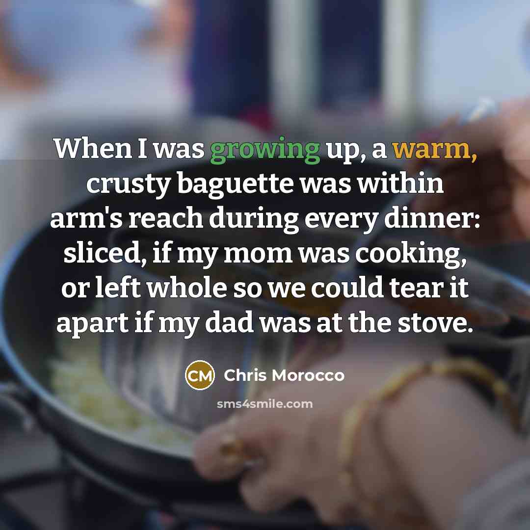 “When I was growing up, a warm, crusty baguette was within arm's reach during every dinner: sliced, if my mom was cooking, or left whole so we could tear it apart if my dad was at the stove.” quote by Chris Morocco