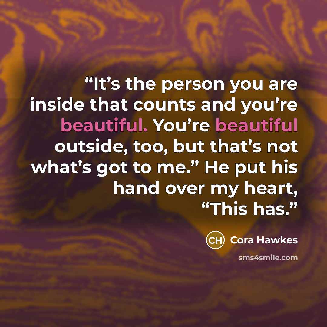 “It’s the person you are inside that counts and you’re beautiful. You’re beautiful outside, too, but that’s not what’s got to me.” He put his hand over my heart, “This has.” quote by Cora Hawkes