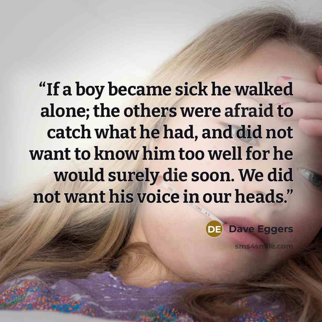 “If a boy became sick he walked alone; the others were afraid to catch what he had, and did not want to know him too well for he would surely die soon. We did not want his voice in our heads.” quote by Dave Eggers