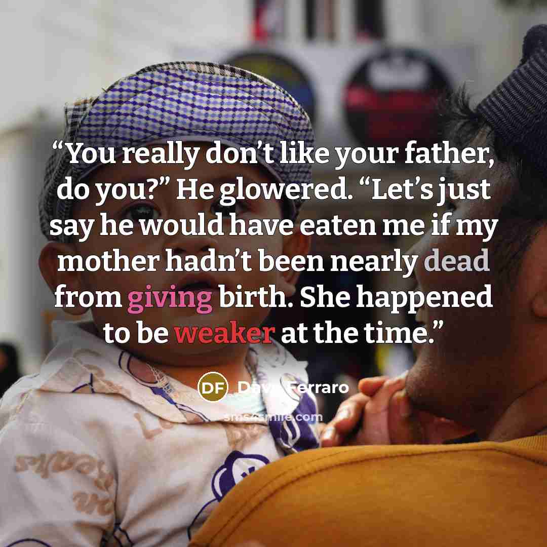 “You really don’t like your father, do you?” He glowered. “Let’s just say he would have eaten me if my mother hadn’t been nearly dead from giving birth. She happened to be weaker at the time.” quote by Dave Ferraro