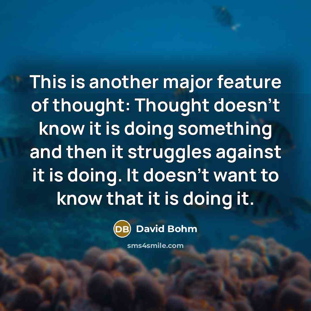 “This is another major feature of thought: Thought doesn't know it is doing something and then it struggles against it is doing. It doesn't want to know that it is doing it.” quote by David Bohm