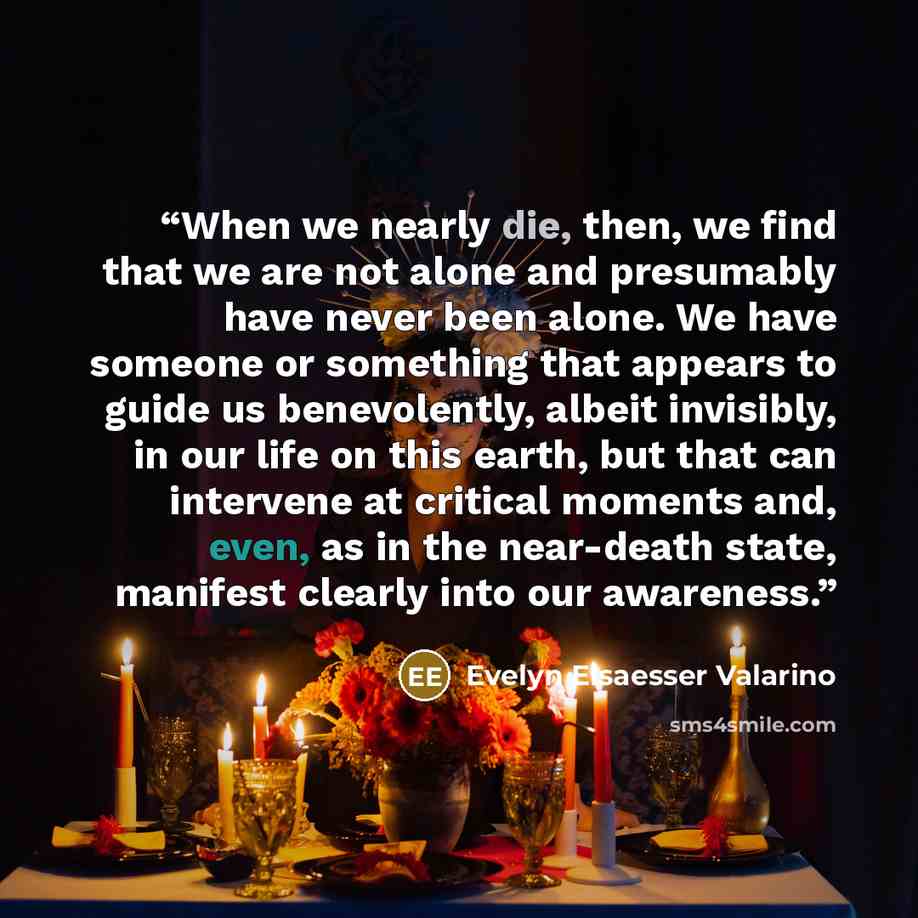 “When we nearly die, then, we find that we are not alone and presumably have never been alone. We have someone or something that appears to guide us benevolently, albeit invisibly, in our life on this earth, but that can intervene at critical moments and, even, as in the near-death state, manifest…” quote by Evelyn Elsaesser Valarino