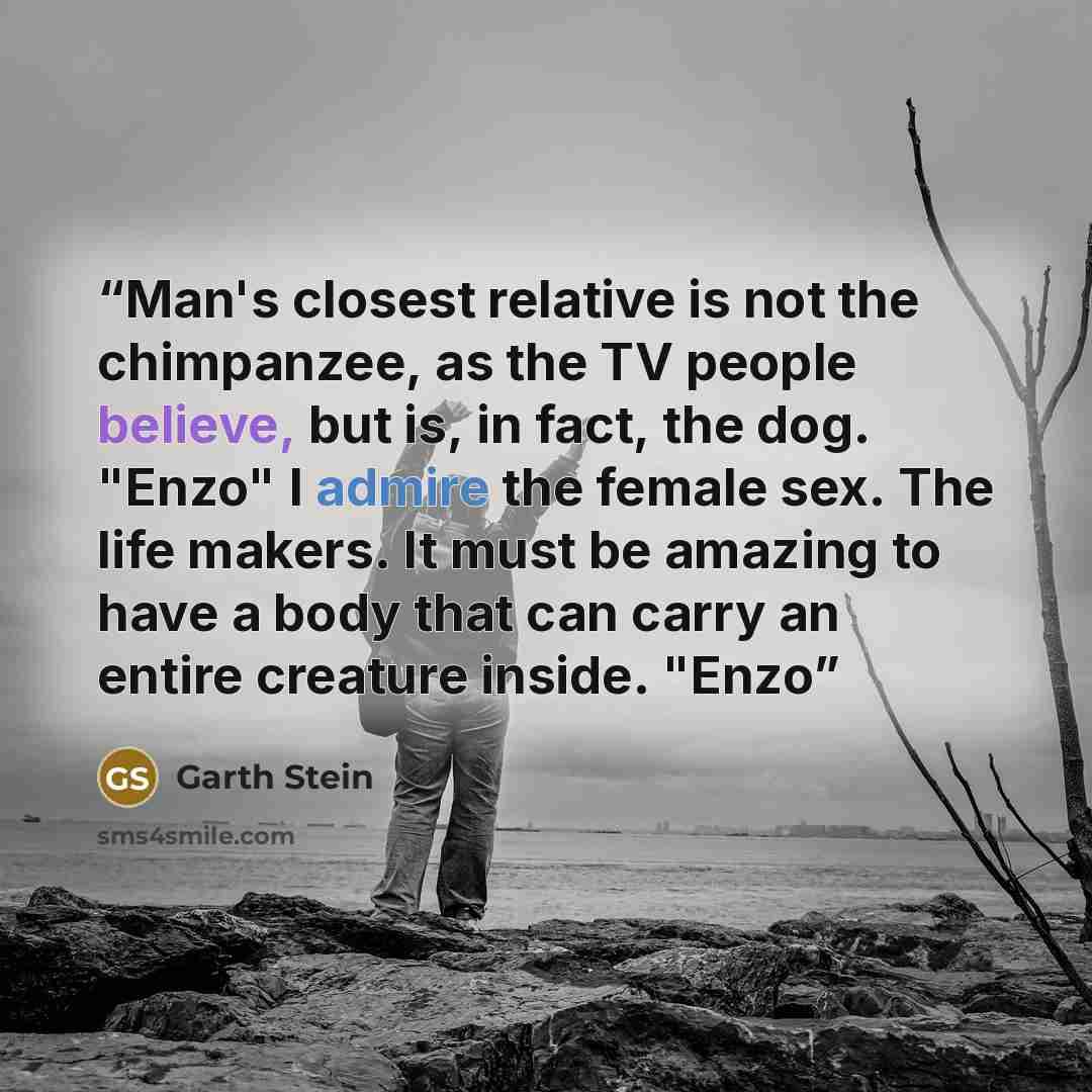 “Man's closest relative is not the chimpanzee, as the TV people believe, but is, in fact, the dog. "Enzo" I admire the female sex. The life makers. It must be amazing to have a body that can carry an entire creature inside. "Enzo” quote by Garth Stein