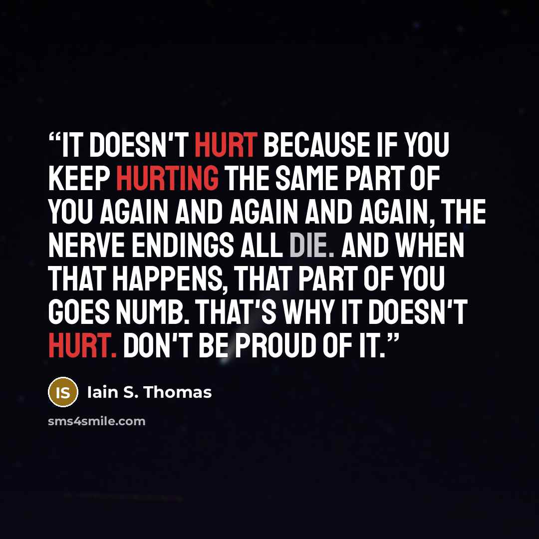 “It doesn't hurt because if you keep hurting the same part of you again and again and again, the nerve endings all die. And when that happens, that part of you goes numb. That's why it doesn't hurt. Don't be proud of it.” quote by Iain S. Thomas