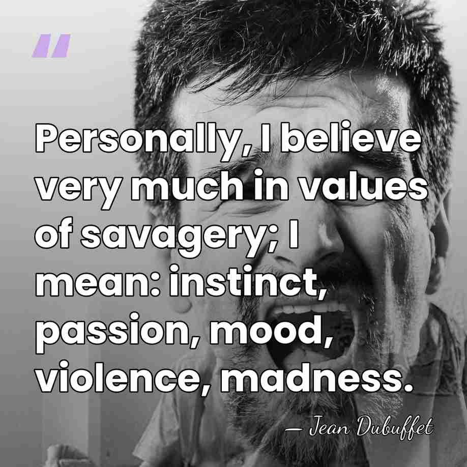Personally, I believe very much in values of savagery; I mean: instinct,&hellip; - Jean Dubuffet