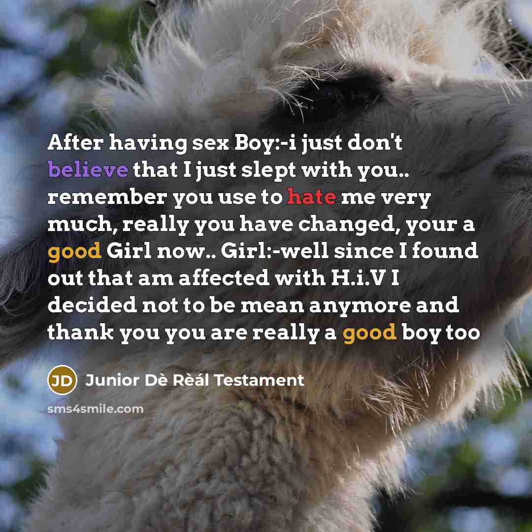 “After having sex Boy:-i just don't believe that I just slept with you.. remember you use to hate me very much, really you have changed, your a good Girl now.. Girl:-well since I found out that am affected with H.i.V I decided not to be mean anymore and thank you you are really a good boy too” quote by Junior Dè Rèál Testament