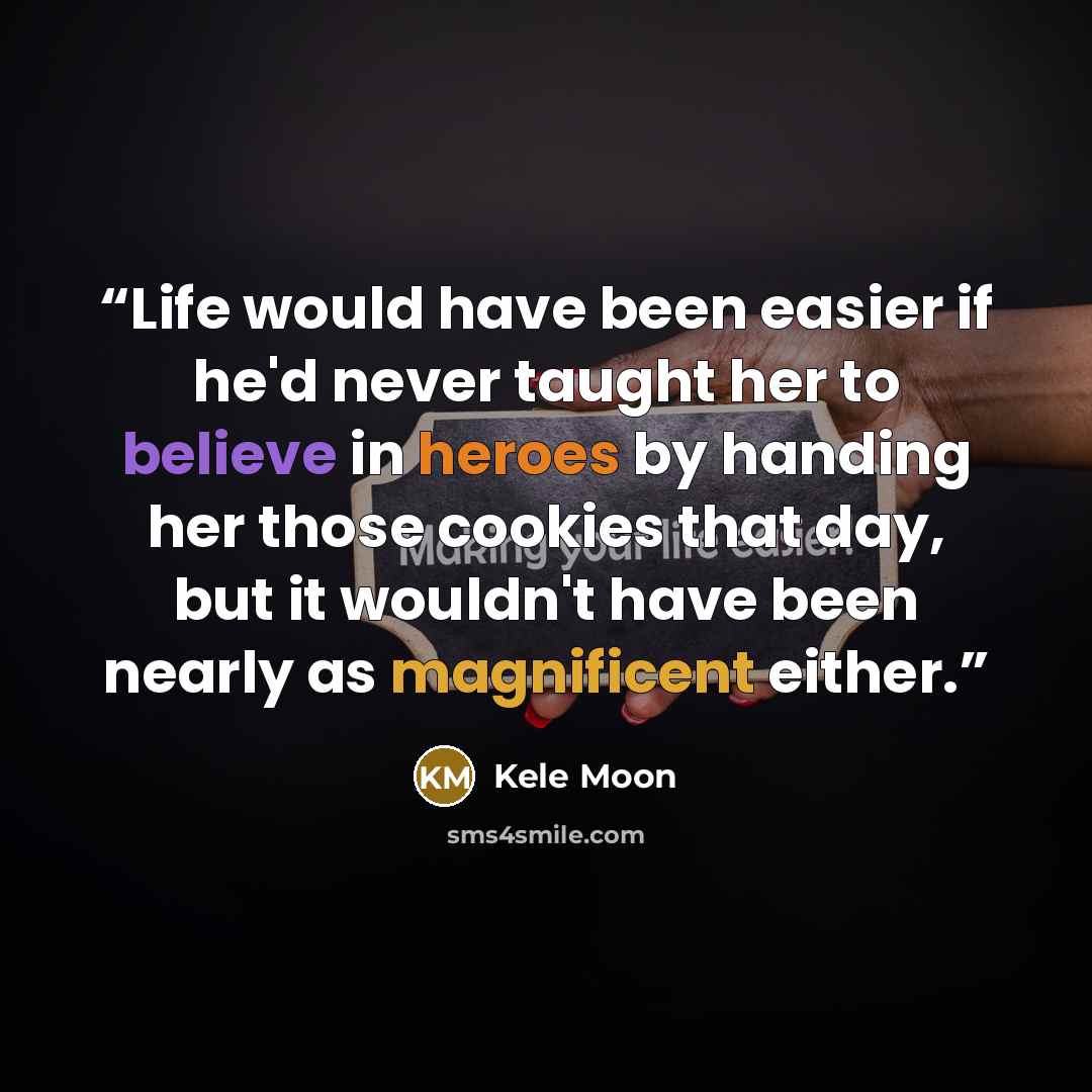 “Life would have been easier if he'd never taught her to believe in heroes by handing her those cookies that day, but it wouldn't have been nearly as magnificent either.” quote by Kele Moon