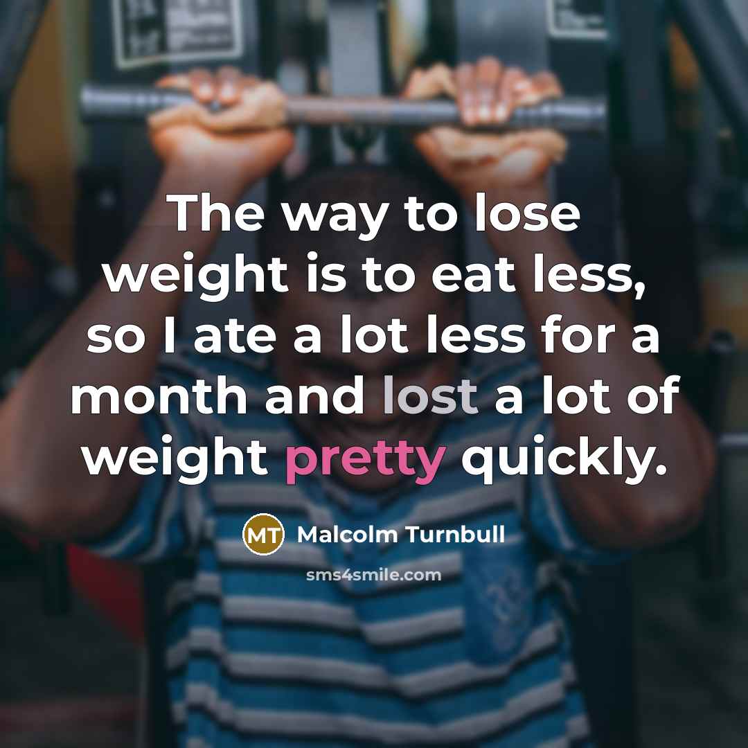 “The way to lose weight is to eat less, so I ate a lot less for a month and lost a lot of weight pretty quickly.” quote by Malcolm Turnbull