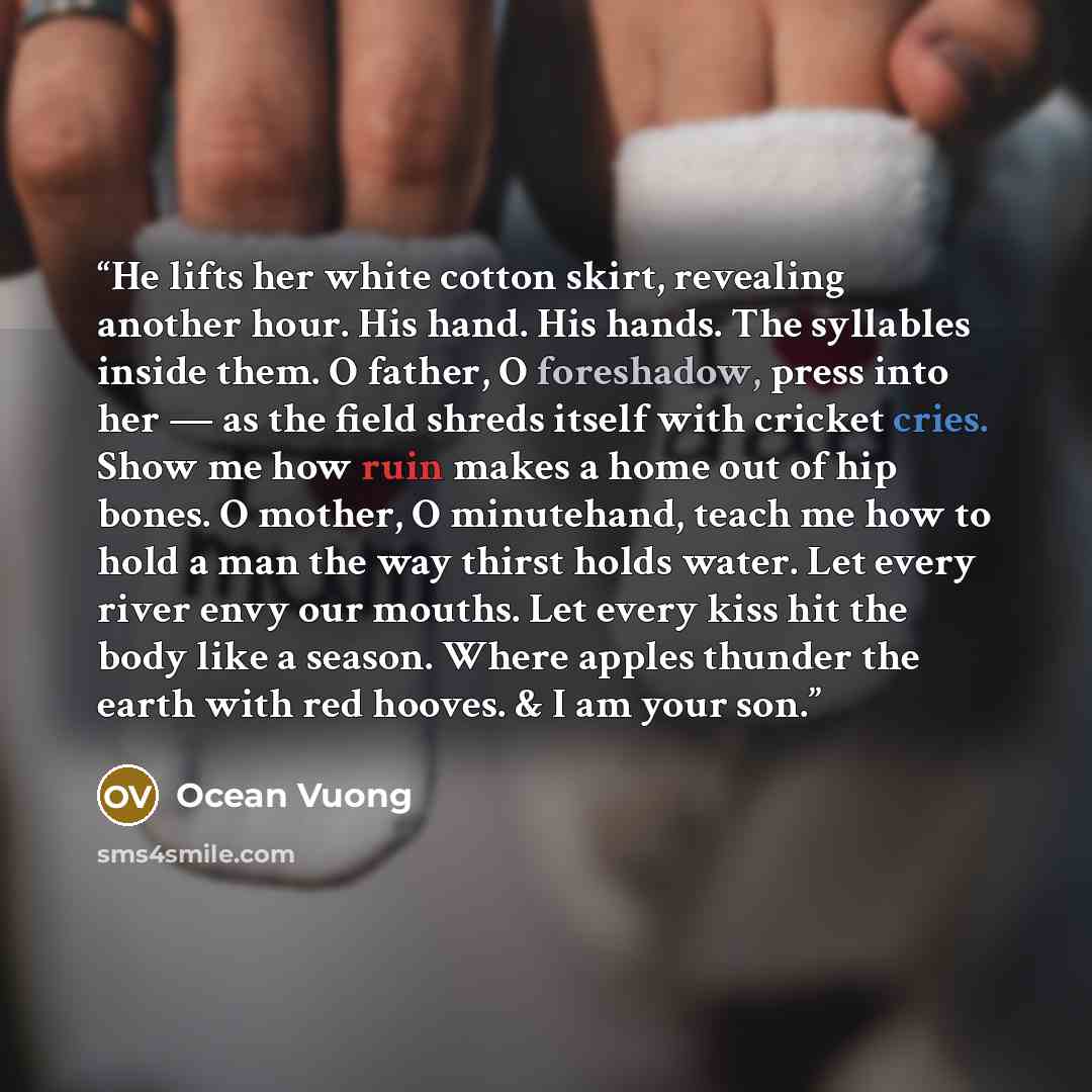 “He lifts her white cotton skirt, revealing another hour. His hand. His hands. The syllables inside them. O father, O foreshadow, press into her — as the field shreds itself with cricket cries. Show me how ruin makes a home out of hip bones. O mother, O minutehand, teach me how to hold a man the…” quote by Ocean Vuong