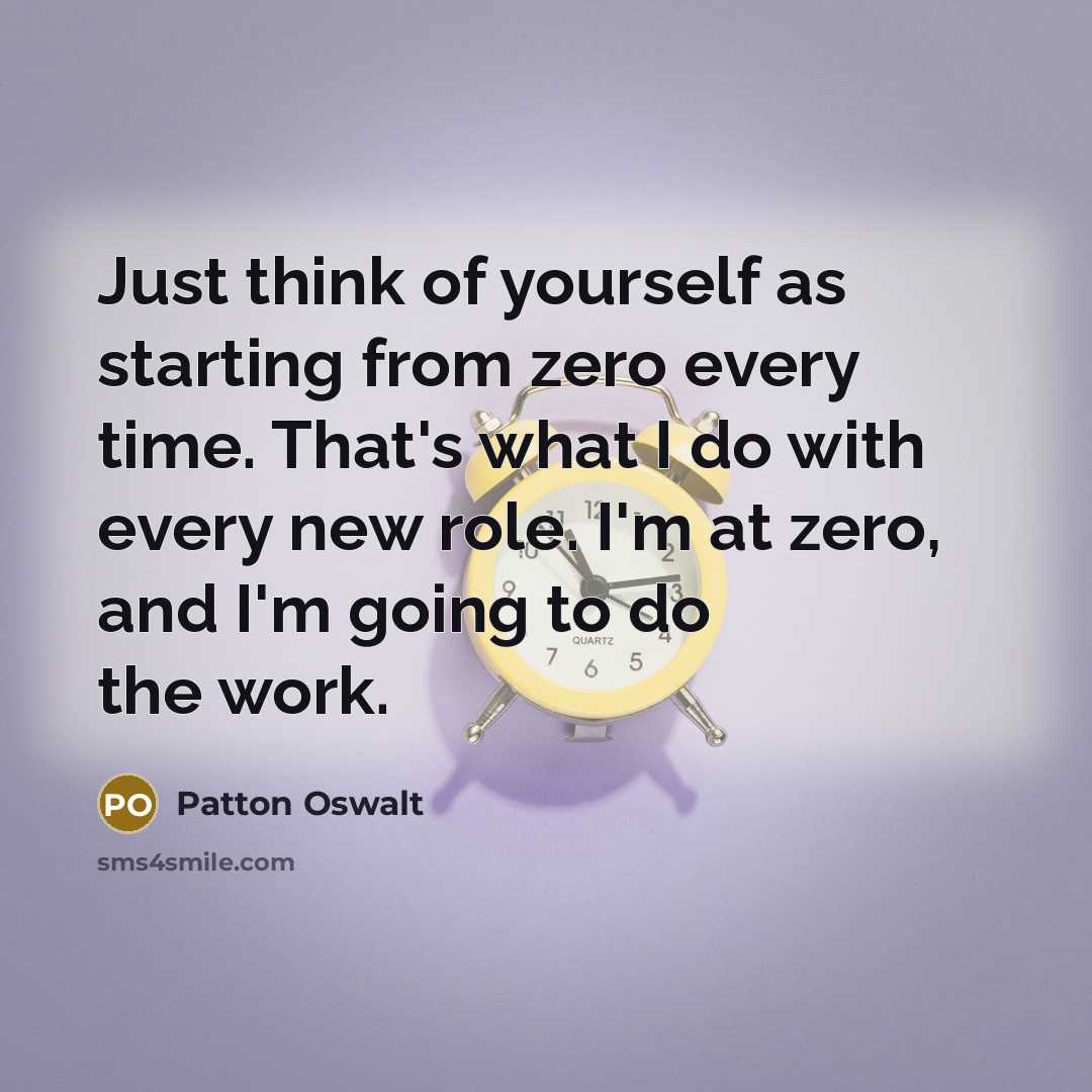 “Just think of yourself as starting from zero every time. That's what I do with every new role. I'm at zero, and I'm going to do the work.” quote by Patton Oswalt