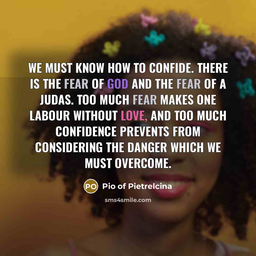 “We must know how to confide. There is the fear of God and the fear of a Judas. Too much fear makes one labour without love, and too much confidence prevents from considering the danger which we must overcome.” quote by Pio of Pietrelcina