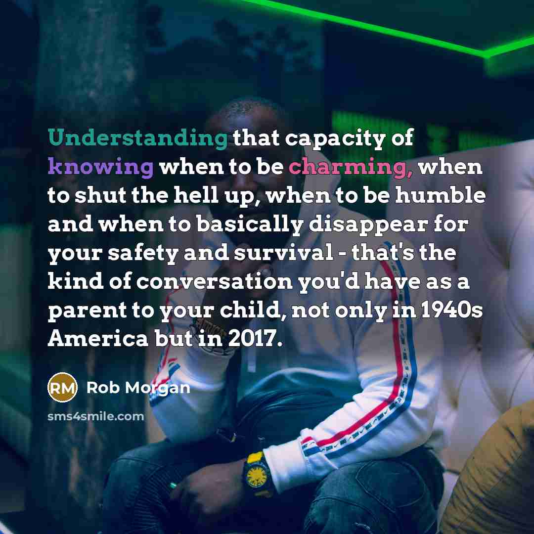“Understanding that capacity of knowing when to be charming, when to shut the hell up, when to be humble and when to basically disappear for your safety and survival - that's the kind of conversation you'd have as a parent to your child, not only in 1940s America but in 2017.” quote by Rob Morgan