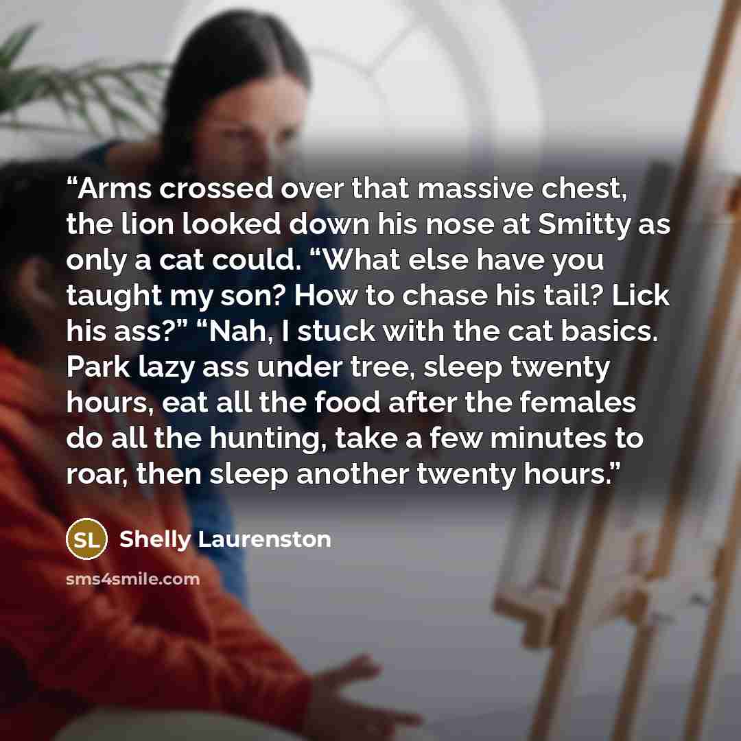 “Arms crossed over that massive chest, the lion looked down his nose at Smitty as only a cat could. “What else have you taught my son? How to chase his tail? Lick his ass?” “Nah, I stuck with the cat basics. Park lazy ass under tree, sleep twenty hours, eat all the food after the females do all the…” quote by Shelly Laurenston