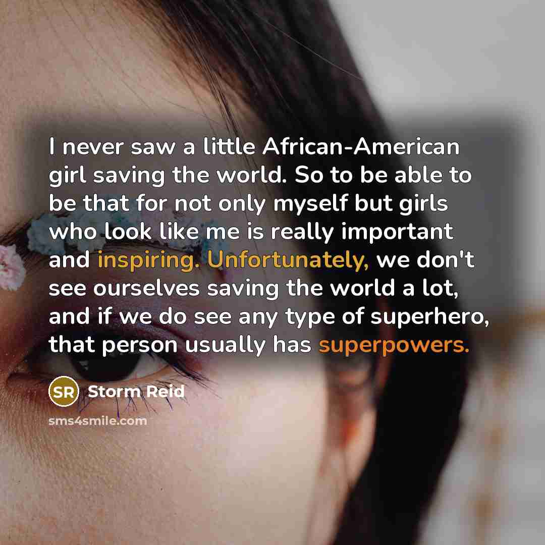 “I never saw a little African-American girl saving the world. So to be able to be that for not only myself but girls who look like me is really important and inspiring. Unfortunately, we don't see ourselves saving the world a lot, and if we do see any type of superhero, that person usually has…” quote by Storm Reid