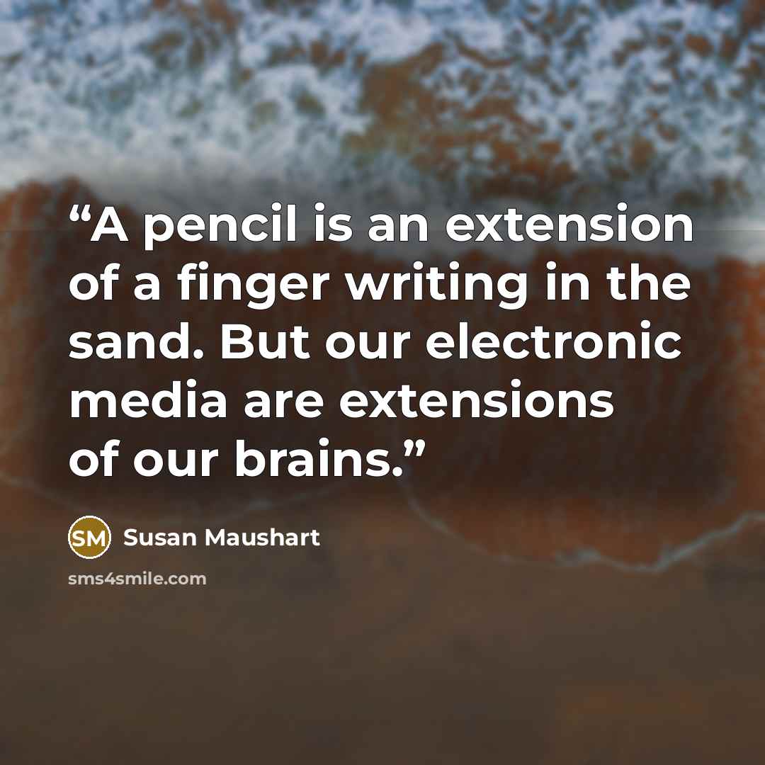 “A pencil is an extension of a finger writing in the sand. But our electronic media are extensions of our brains.” quote by Susan Maushart