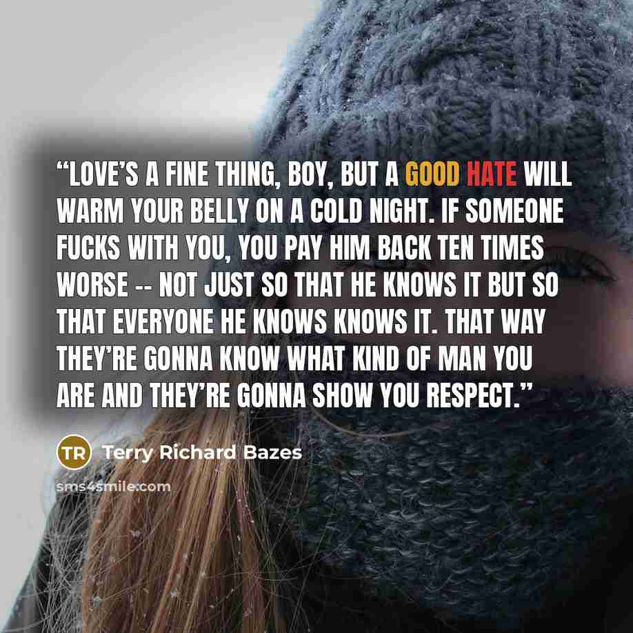 “Love’s a fine thing, boy, but a good hate will warm your belly on a cold night. If someone fucks with you, you pay him back ten times worse -- not just so that he knows it but so that everyone he knows knows it. That way they’re gonna know what kind of man you are and they’re gonna show you respect.” quote by Terry Richard Bazes