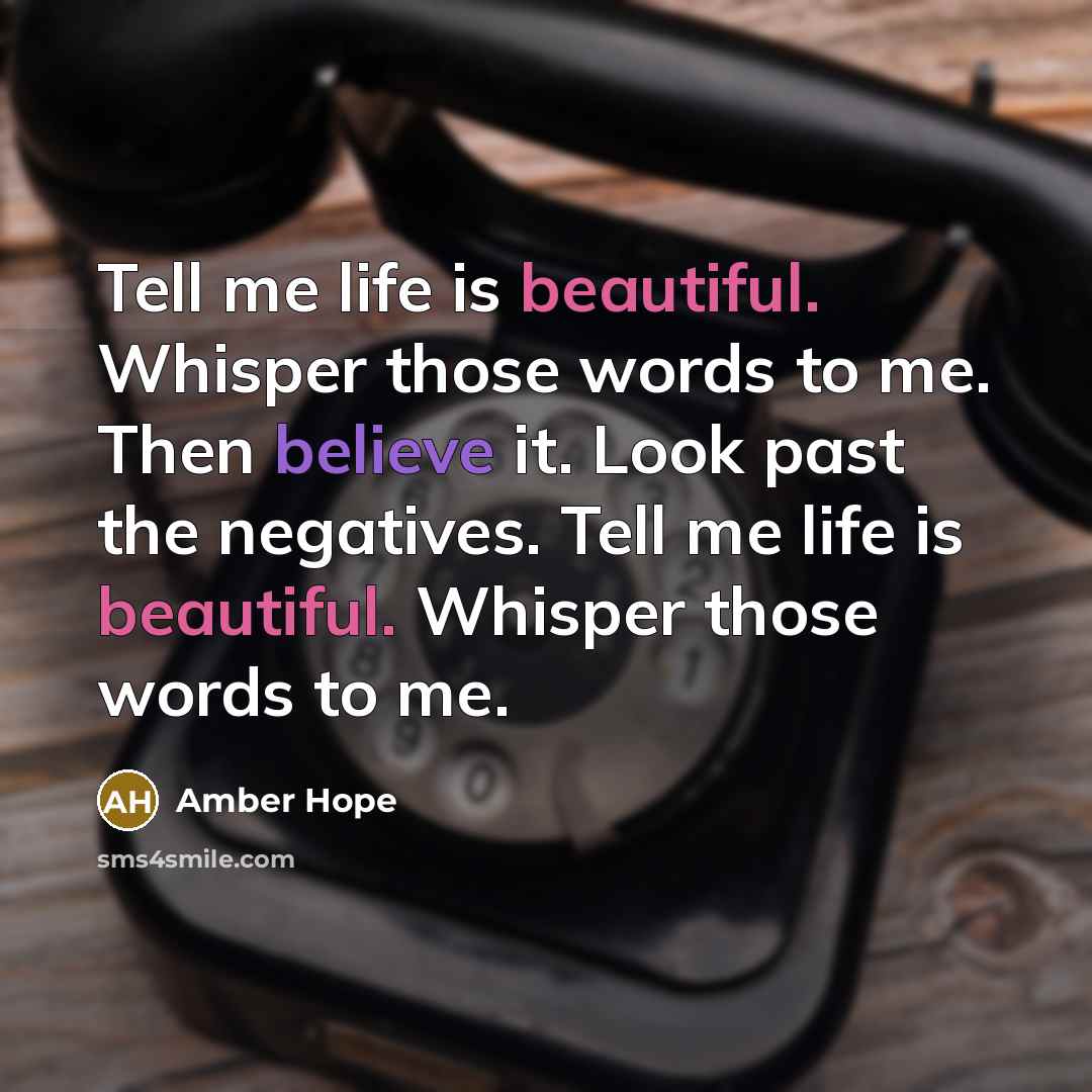 “Tell me life is beautiful. Whisper those words to me. Then believe it. Look past the negatives. Tell me life is beautiful. Whisper those words to me.” quote by Amber Hope