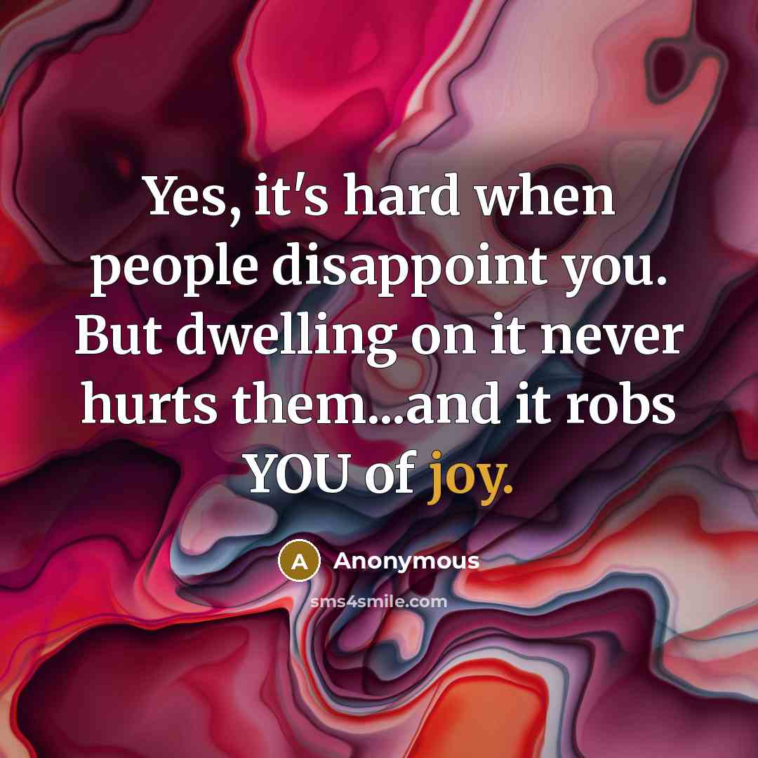“Yes, it's hard when people disappoint you. But dwelling on it never hurts them...and it robs YOU of joy.” quote by Anonymous