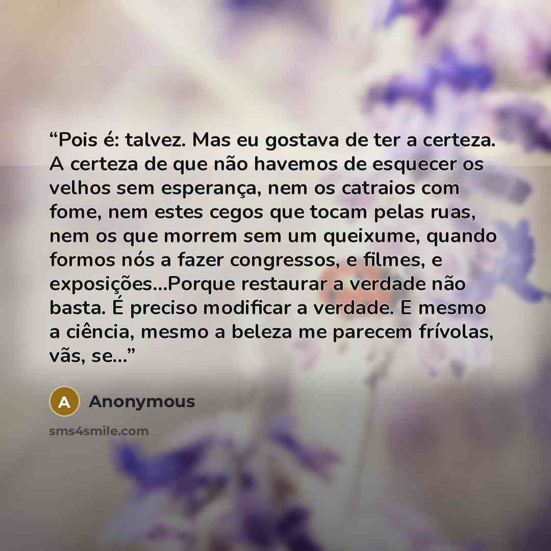 “Pois é: talvez. Mas eu gostava de ter a certeza. A certeza de que não havemos de esquecer os velhos sem esperança, nem os catraios com fome, nem estes cegos que tocam pelas ruas, nem os que morrem sem um queixume, quando formos nós a fazer congressos, e filmes, e exposições...Porque restaurar a…” quote by Anonymous