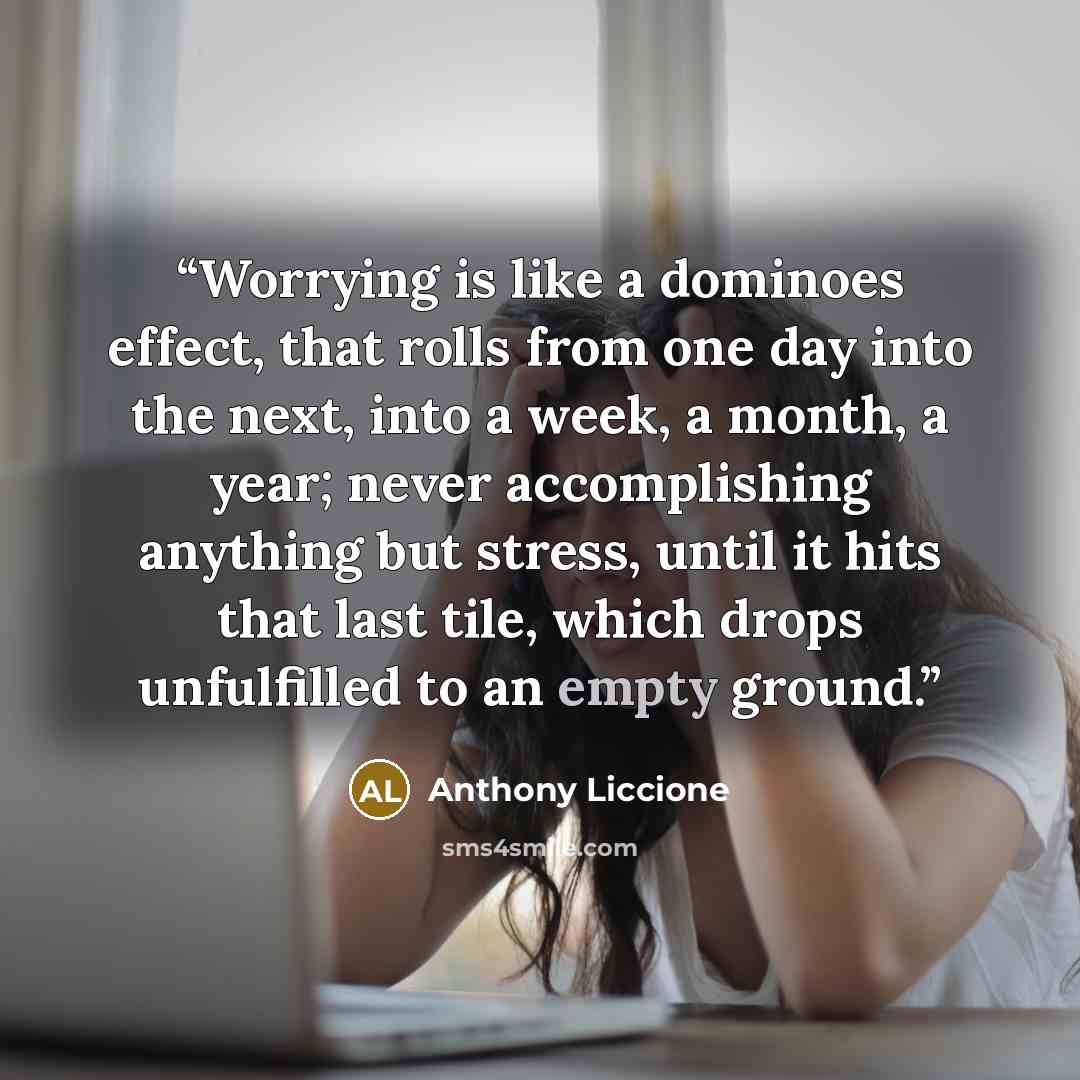 “Worrying is like a dominoes effect, that rolls from one day into the next, into a week, a month, a year; never accomplishing anything but stress, until it hits that last tile, which drops unfulfilled to an empty ground.” quote by Anthony Liccione