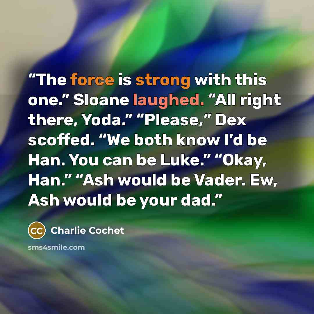 “The force is strong with this one.” Sloane laughed. “All right there, Yoda.” “Please,” Dex scoffed. “We both know I’d be Han. You can be Luke.” “Okay, Han.” “Ash would be Vader. Ew, Ash would be your dad.” quote by Charlie Cochet