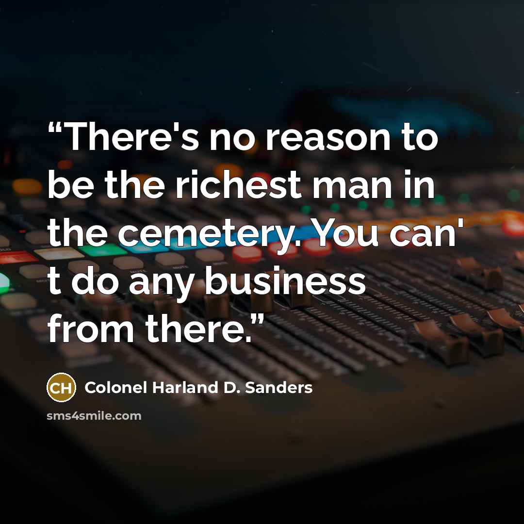 “There's no reason to be the richest man in the cemetery. You can' t do any business from there.” quote by Colonel Harland D. Sanders